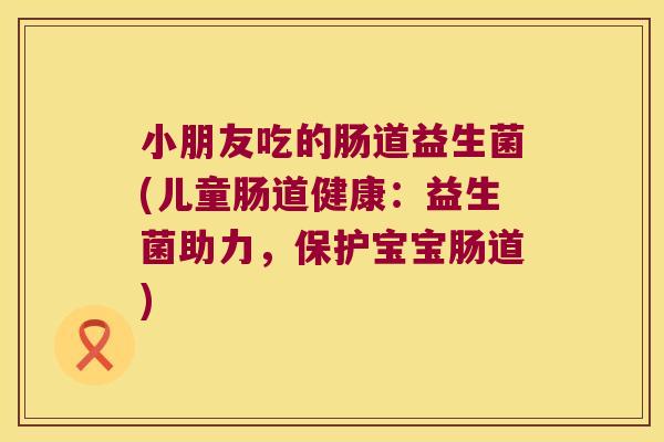 小朋友吃的肠道益生菌(儿童肠道健康:益生菌助力,保护宝宝肠道) 小朋友吃的肠道益生菌(儿童肠道健康:益生菌助力,保护宝宝肠道)