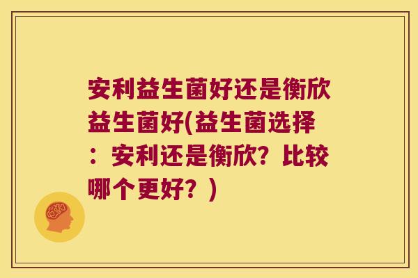 安利益生菌好还是衡欣益生菌好(益生菌选择：安利还是衡欣？比较哪个更好？)