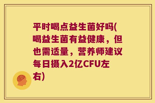 平时喝点益生菌好吗(喝益生菌有益健康，但也需适量，营养师建议每日摄入2亿CFU左右)