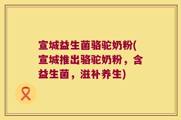 宣城益生菌骆驼奶粉(宣城推出骆驼奶粉，含益生菌，滋补养生)