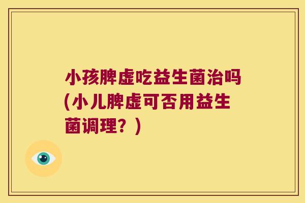 小孩脾虚吃益生菌治吗(小儿脾虚可否用益生菌调理？)