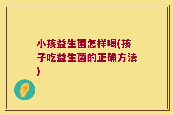 小孩益生菌怎样喝(孩子吃益生菌的正确方法)