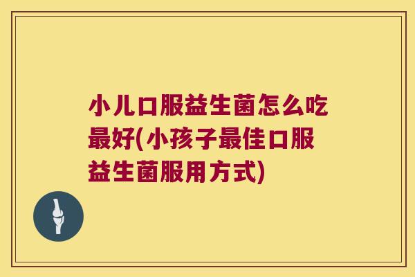小儿口服益生菌怎么吃最好(小孩子最佳口服益生菌服用方式)
