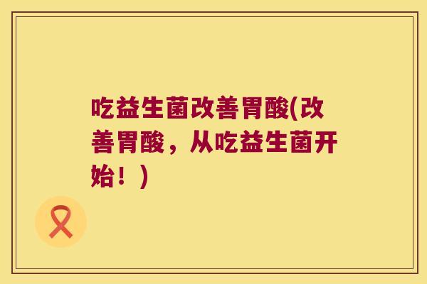 吃益生菌改善胃酸(改善胃酸，从吃益生菌开始！)