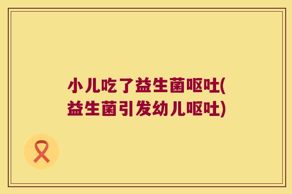 小儿吃了益生菌呕吐(益生菌引发幼儿呕吐)