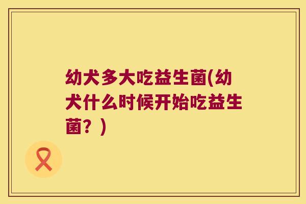 幼犬多大吃益生菌(幼犬什么时候开始吃益生菌？)