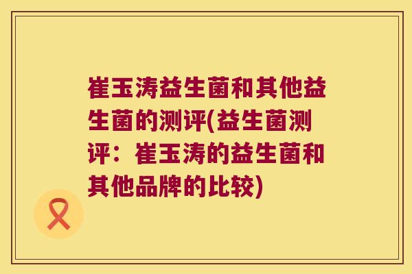 崔玉涛益生菌和其他益生菌的测评(益生菌测评：崔玉涛的益生菌和其他品牌的比较)