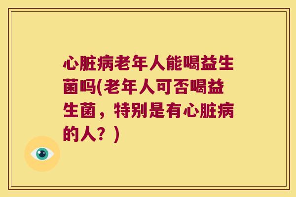 老年人能喝益生菌吗(老年人可否喝益生菌,特别是有的人?) 老年人能喝益生菌吗(老年人可否喝益生菌,特别是有的人?)