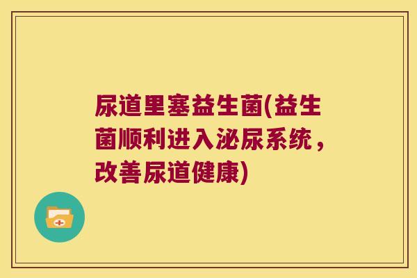 尿道里塞益生菌(益生菌顺利进入系统,改善尿道健康) 尿道里塞益生菌(益生菌顺利进入系统,改善尿道健康)
