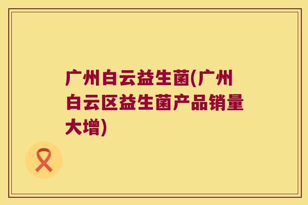 广州白云益生菌(广州白云区益生菌产品销量大增)