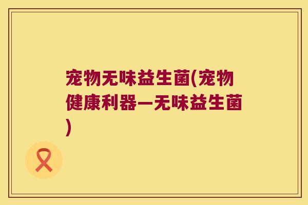 宠物无味益生菌(宠物健康利器—无味益生菌) 宠物无味益生菌(宠物健康利器—无味益生菌)