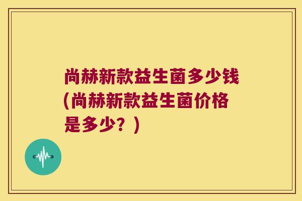 尚赫新款益生菌多少钱(尚赫新款益生菌价格是多少？)