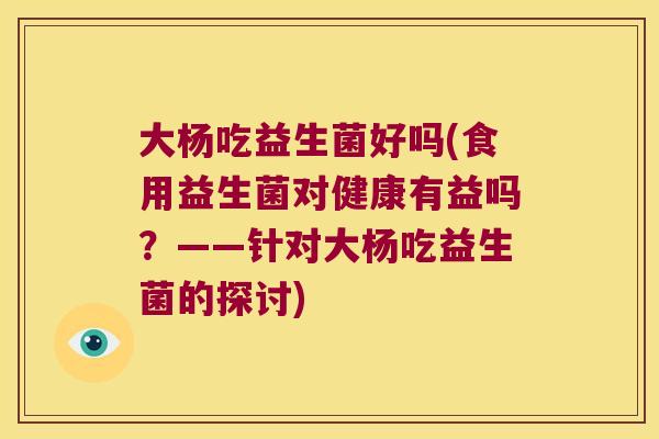大杨吃益生菌好吗(食用益生菌对健康有益吗？——针对大杨吃益生菌的探讨)