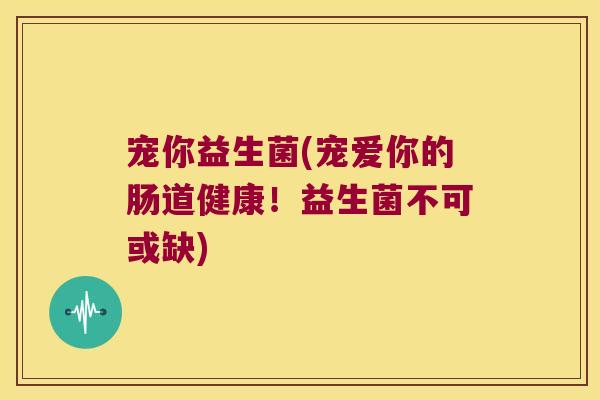 宠你益生菌(宠爱你的肠道健康!益生菌不可或缺) 宠你益生菌(宠爱你的肠道健康!益生菌不可或缺)