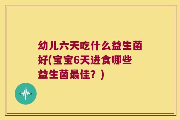 幼儿六天吃什么益生菌好(宝宝6天进食哪些益生菌最佳？)