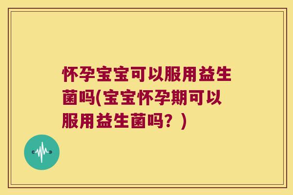 怀孕宝宝可以服用益生菌吗(宝宝怀孕期可以服用益生菌吗？)