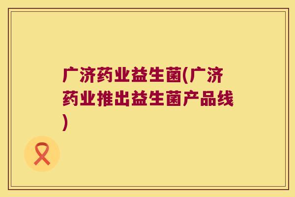 广济药业益生菌(广济药业推出益生菌产品线)
