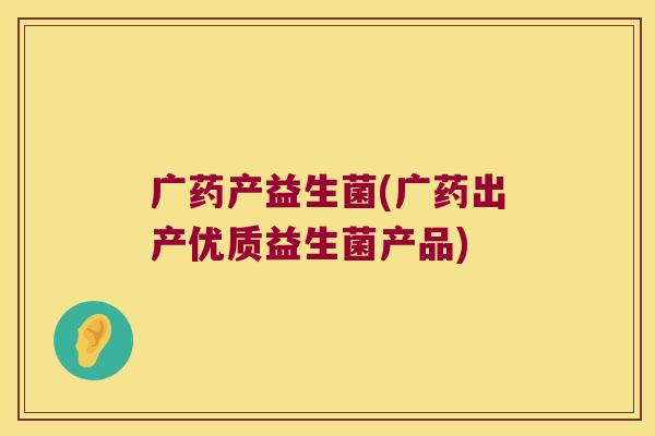 广药产益生菌(广药出产优质益生菌产品) 广药产益生菌(广药出产优质益生菌产品)