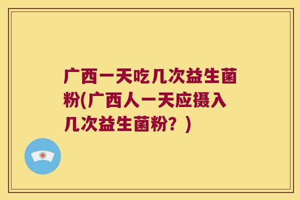 广西一天吃几次益生菌粉(广西人一天应摄入几次益生菌粉?) 广西一天吃几次益生菌粉(广西人一天应摄入几次益生菌粉?)
