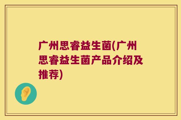 广州思睿益生菌(广州思睿益生菌产品介绍及推荐) 广州思睿益生菌(广州思睿益生菌产品介绍及推荐)
