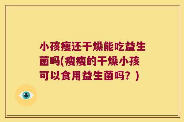 小孩瘦还干燥能吃益生菌吗(瘦瘦的干燥小孩可以食用益生菌吗?) 小孩瘦还干燥能吃益生菌吗(瘦瘦的干燥小孩可以食用益生菌吗?)