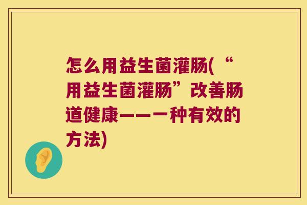 怎么用益生菌灌肠(“用益生菌灌肠”改善肠道健康——一种有效的方法)