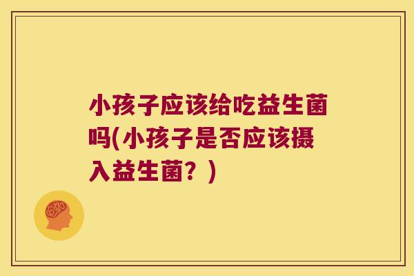 小孩子应该给吃益生菌吗(小孩子是否应该摄入益生菌？)