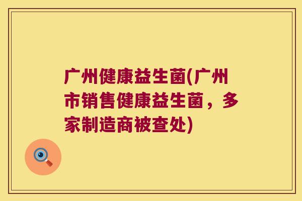 广州健康益生菌(广州市销售健康益生菌，多家制造商被查处)