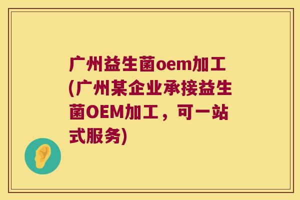 广州益生菌oem加工(广州某企业承接益生菌OEM加工，可一站式服务)