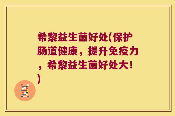 希黎益生菌好处(保护肠道健康，提升免疫力，希黎益生菌好处大！)