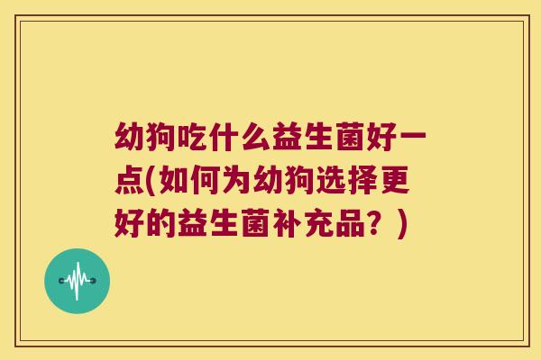 幼狗吃什么益生菌好一点(如何为幼狗选择更好的益生菌补充品？)