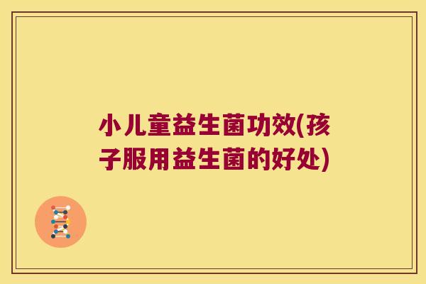 小儿童益生菌功效(孩子服用益生菌的好处)