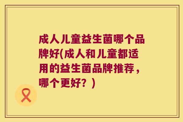 成人儿童益生菌哪个品牌好(成人和儿童都适用的益生菌品牌推荐,哪个更好?) 成人儿童益生菌哪个品牌好(成人和儿童都适用的益生菌品牌推荐,哪个更好?)