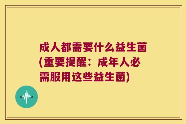成人都需要什么益生菌(重要提醒：成年人必需服用这些益生菌)