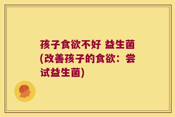 孩子食欲不好 益生菌(改善孩子的食欲：尝试益生菌)