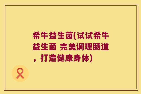 希牛益生菌(试试希牛益生菌 完美调理肠道,打造健康身体) 希牛益生菌(试试希牛益生菌 完美调理肠道,打造健康身体)