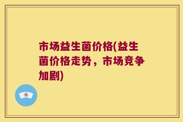 市场益生菌价格(益生菌价格走势，市场竞争加剧)