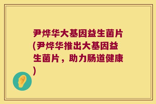 尹烨华大基因益生菌片(尹烨华推出大基因益生菌片，助力肠道健康)