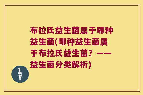 布拉氏益生菌属于哪种益生菌(哪种益生菌属于布拉氏益生菌？——益生菌分类解析)