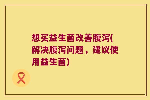 想买益生菌改善腹泻(解决腹泻问题，建议使用益生菌)