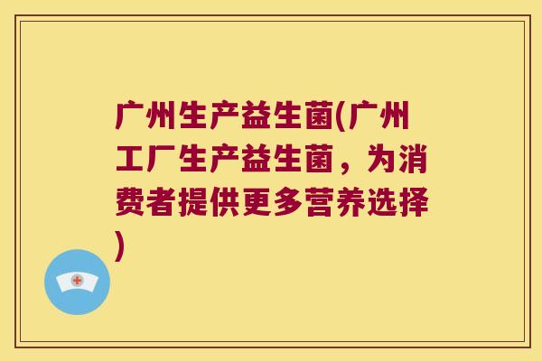 广州生产益生菌(广州工厂生产益生菌，为消费者提供更多营养选择)
