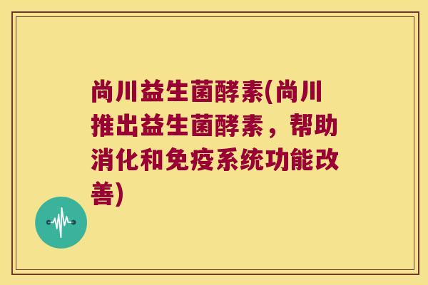 尚川益生菌酵素(尚川推出益生菌酵素,帮助消化和系统功能改善) 尚川益生菌酵素(尚川推出益生菌酵素,帮助消化和系统功能改善)