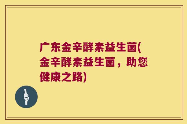 广东金辛酵素益生菌(金辛酵素益生菌，助您健康之路)