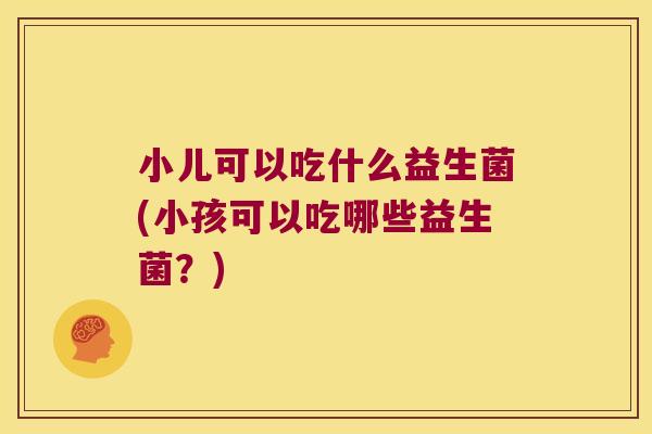 小儿可以吃什么益生菌(小孩可以吃哪些益生菌？)