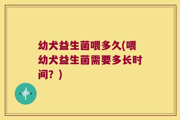 幼犬益生菌喂多久(喂幼犬益生菌需要多长时间？)