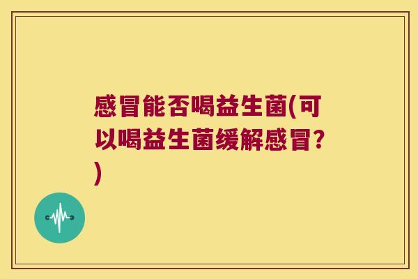 感冒能否喝益生菌(可以喝益生菌缓解感冒？)