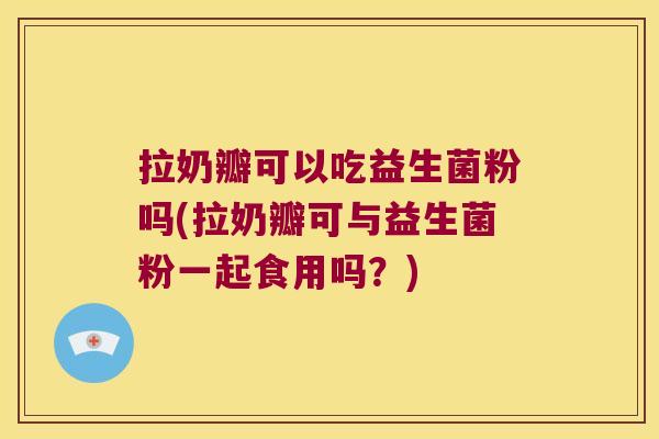 拉奶瓣可以吃益生菌粉吗(拉奶瓣可与益生菌粉一起食用吗？)