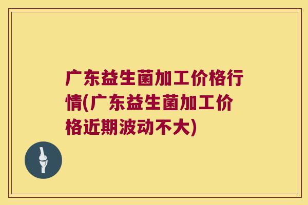 广东益生菌加工价格行情(广东益生菌加工价格近期波动不大)