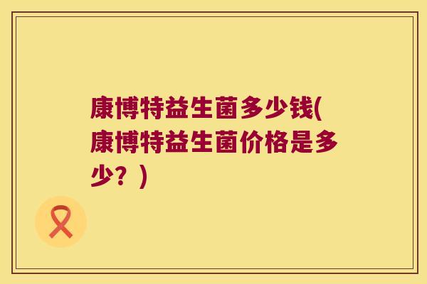 康博特益生菌多少钱(康博特益生菌价格是多少?) 康博特益生菌多少钱(康博特益生菌价格是多少?)