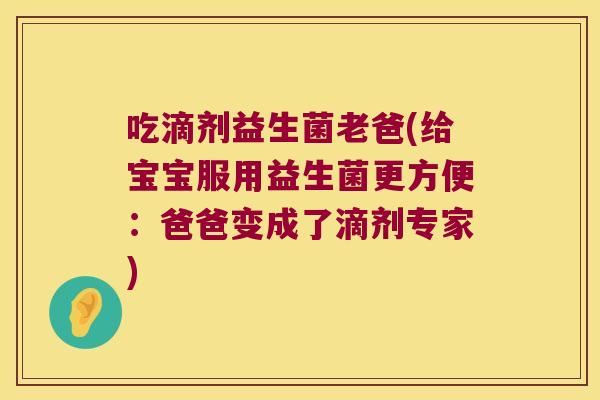吃滴剂益生菌老爸(给宝宝服用益生菌更方便：爸爸变成了滴剂专家)